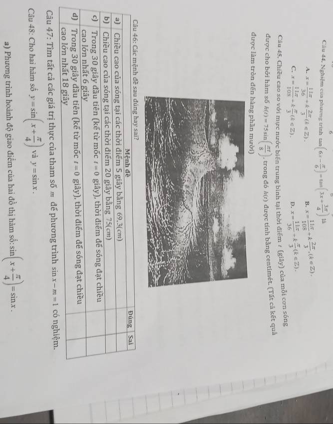 Nghiệm của phương trình tan (6x- π /6 )=tan (3x+ 3π /4 ) là
A. x= 11π /36 +k 2π /3 (k∈ Z). x= 11π /108 +k 2π /3 ,(k∈ Z).
B.
C. x= 11π /108 +k π /3 (k∈ Z). x= 11π /36 +k π /3 (k∈ Z).
D.
Câu 45. Chiều cao so với mực nước biển trung bình tại thời điểm 1 (giây) của mỗi cơn sóng
được cho bởi hàm số h(t)=75sin ( π t/8 ) , trong đó h(t) được tính bằng centimét. (Tất cả kết quả
được làm tròn đến hàng phần mười)
Câu 46: Các mệnh đề sau đúng hay sai? Sai
Mệnh đề Đúng
a) Chiều cao của sóng tại các thời điểm 5 giây bằng 69,3(cm)
b) Chiều cao của sóng tại các thời điểm 20 giây bằng 75(cm)
c)  Trong 30 giây đầu tiên (kế từ mốc t=0 giây), thời điểm để sóng đạt chiều
cao lớn nhất 6 giây
d) Trong 30 giây đầu tiên (kể từ mốc t=0 giây), thời điểm để sóng đạt chiều
cao lớn nhất 18 giây
Câu 47: Tìm tất cả các giá trị thực của tham số m để phương trình sin x-m=1 có nghiệm.
Câu 48: Cho hai hàm số y=sin (x+ π /4 ) và y=sin x.
a) Phương trình hoành độ giao điểm của hai đồ thị hàm số: sin (x+ π /4 )=sin x.