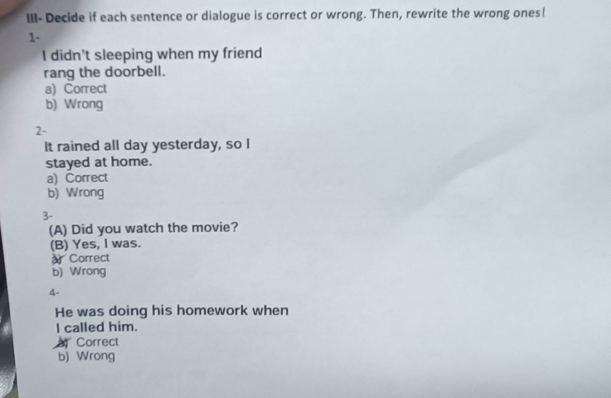 III- Decide if each sentence or dialogue is correct or wrong. Then, rewrite the wrong ones!
1-
I didn't sleeping when my friend
rang the doorbell.
a) Correct
b) Wrong
2-
It rained all day yesterday, so I
stayed at home.
a) Correct
b) Wrong
3-
(A) Did you watch the movie?
(B) Yes, I was.
Correct
b) Wrong
4-
He was doing his homework when
I called him.
Correct
b) Wrong