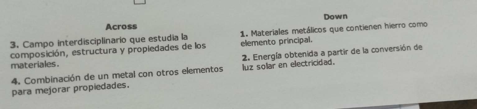 Down 
Across 
3. Campo interdisciplinario que estudia la 1. Materiales metálicos que contienen hierro como 
elemento principal. 
composición, estructura y propiedades de los 2. Energía obtenida a partir de la conversión de 
materiales. 
4. Combinación de un metal con otros elementos luz solar en electricidad. 
para mejorar propiedades.