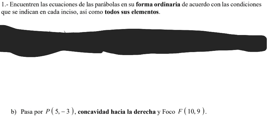 1.- Encuentren las ecuaciones de las parábolas en su forma ordinaria de acuerdo con las condiciones 
que se indican en cada inciso, así como todos sus elementos. 
b) Pasa por P(5,-3) , concavidad hacia la derecha y Foco F(10,9).