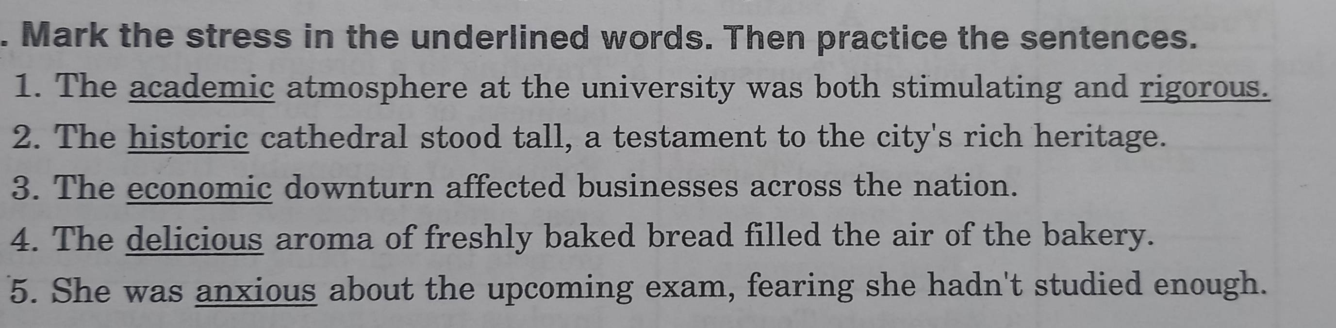 Mark the stress in the underlined words. Then practice the sentences. 
1. The academic atmosphere at the university was both stimulating and rigorous. 
2. The historic cathedral stood tall, a testament to the city's rich heritage. 
3. The economic downturn affected businesses across the nation. 
4. The delicious aroma of freshly baked bread filled the air of the bakery. 
5. She was anxious about the upcoming exam, fearing she hadn't studied enough.