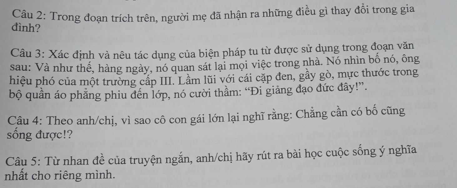 Trong đoạn trích trên, người mẹ đã nhận ra những điều gì thay đổi trong gia 
đình? 
Câu 3: Xác định và nêu tác dụng của biện pháp tu từ được sử dụng trong đoạn văn 
sau: Và như thế, hàng ngày, nó quan sát lại mọi việc trong nhà. Nó nhìn bố nó, ông 
hiệu phó của một trường cấp III. Lầm lũi với cái cặp đen, gầy gò, mực thước trong 
bộ quần áo phẳng phiu đến lớp, nó cười thầm: “Đi giảng đạo đức đây!”. 
Câu 4: Theo anh/chị, vì sao cô con gái lớn lại nghĩ rằng: Chẳng cần có bố cũng 
sống được!? 
Câu 5: Từ nhan đề của truyện ngắn, anh/chị hãy rút ra bài học cuộc sống ý nghĩa 
nhất cho riêng mình.