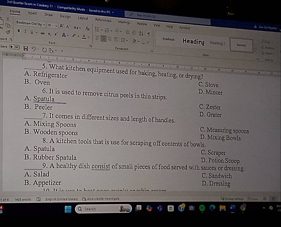 3rd Quarter Exam in Cookery 11 - Compatibility Mode - Saved to this PC = Search (Alr+O) Zsa-Isa Wipalda
Home Insent Draw Design Layout References Mailings Revew View
Bookman Old Sty - 10 A N Aa- Po 
Help Arrobat
B r u ab x A、D、
te Heading
ρFins
Emphaus Heading 2 Normal Q tepiale
eard T Font 5 Paragraph
Sav
1
L simct 
Styles_ Llting
2
, 10 "
_5. What kitchen equipment used for baking, heating, or drying?
_B
A. Refrigerator
1
C. Stove
B. Oven D. Mincer
6. It is used to remove citrus peels in thin strips.
A. Spatula
C. Zester
B. Peeler D. Grater
_7. It comes in different sizes and length of handles.
A. Mixing Spoons C. Measuring spoons
B. Wooden spoons D. Mixing Bowls
8. A kitchen tools that is use for scraping off contents of bowls.
A. Spatula C. Scraper
B. Rubber Spatula
D. Potion Scoop
_9. A healthy dish consist of small pieces of food served with sauces or dressing.
A. Salad C. Sandwich
B. Appetizer D. Dressing
1 of 6 1425 words English (United States) C Accessibility: Investigate D Duplaz Setting Yo
Search