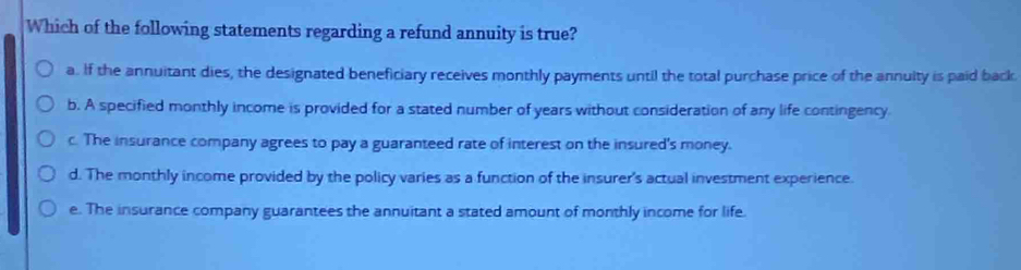 Which of the following statements regarding a refund annuity is true?
a. If the annuitant dies, the designated beneficiary receives monthly payments until the total purchase price of the annuity is paid back.
b. A specified monthly income is provided for a stated number of years without consideration of any life contingency
c. The insurance company agrees to pay a guaranteed rate of interest on the insured's money.
d. The monthly income provided by the policy varies as a function of the insurer's actual investment experience.
e. The insurance company guarantees the annuitant a stated amount of monthly income for life.