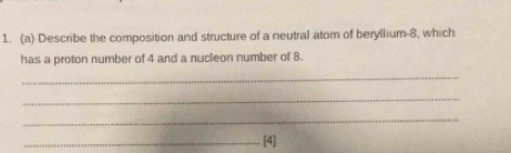 Describe the composition and structure of a neutral atom of beryllium -8, which 
has a proton number of 4 and a nucleon number of 8. 
_ 
_ 
_ 
_[4]