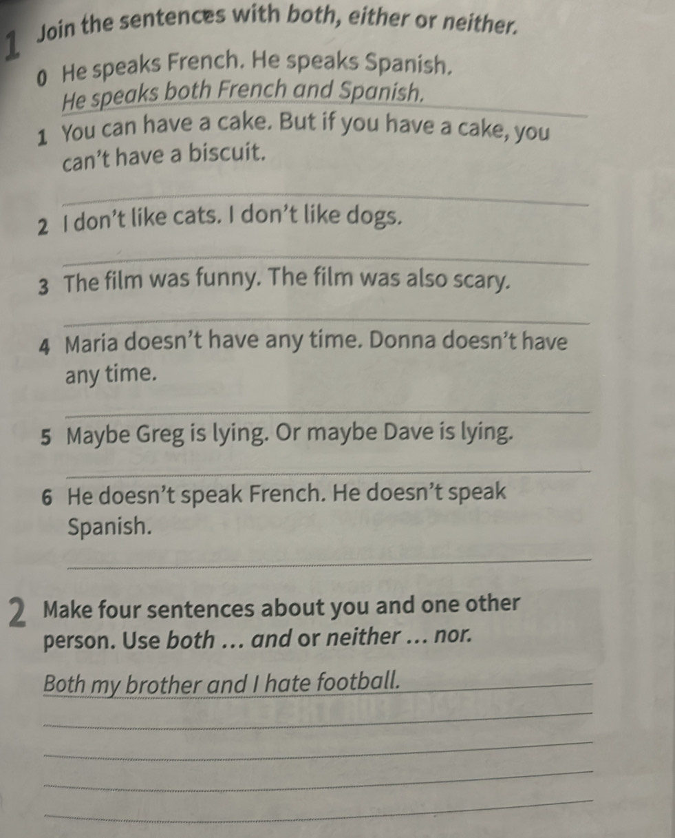 Join the sentences with both, either or neither. 
0 He speaks French. He speaks Spanish. 
He speaks both French and Spanish. 
1 You can have a cake. But if you have a cake, you 
can’t have a biscuit. 
_ 
2 I don’t like cats. I don’t like dogs. 
_ 
3 The film was funny. The film was also scary. 
_ 
4 Maria doesn’t have any time. Donna doesn’t have 
any time. 
_ 
5 Maybe Greg is lying. Or maybe Dave is lying. 
_ 
6 He doesn’t speak French. He doesn’t speak 
Spanish. 
_ 
2 Make four sentences about you and one other 
person. Use both ... and or neither ... nor. 
Both my brother and I hate football._ 
_ 
_ 
_ 
_