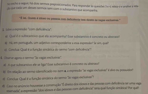 No trecho a seguir, há dois termos preposicionados. Para responder às questões 3 e 4, releia-o e analise a rela- 
ção que cada um desses termos tem com o substantivo que acompanha. 
"É lei. Quem é idoso ou pessoa com deficiência tem direito às vagas exclusivas." 
Sobre a expressão "com deficiência": 
a) Qual é o substantivo que ela acompanha? Esse substantivo é concreto ou abstrato? 
b) Há, em português, um adjetivo correspondente a essa expressão? Se sim, qual? 
c) Conclua: Qual é a função sintática do termo 'com deficiência'? 
4 Observe agora o termo "às vagas exclusivas". 
a) A que substantivo ele se liga? Esse substantivo é concreto ou abstrato? 
b) Em relação ao termo identificado no item a, a expressão "as vagas exclusivas" é alvo ou possuidor? 
c) Conclua: Qual é a função sintática do termo "às vagas exclusivas"? 
d) Caso no anúncio houvesse a construção "É direito dos idosos e das pessoas com deficiência ter uma vaga 
reservada", a expressão "dos idosos e das pessoas com deficiência" teria qual função sintática? Por quê?