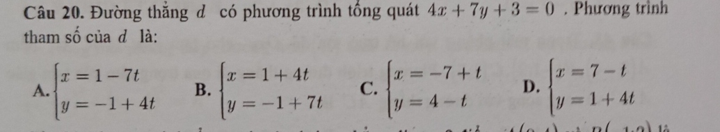 Đường thắng đ có phương trình tổng quát 4x+7y+3=0. Phương trình
tham số của d là:
A. beginarrayl x=1-7t y=-1+4tendarray. B. beginarrayl x=1+4t y=-1+7tendarray. C. beginarrayl x=-7+t y=4-tendarray. D. beginarrayl x=7-t y=1+4tendarray.