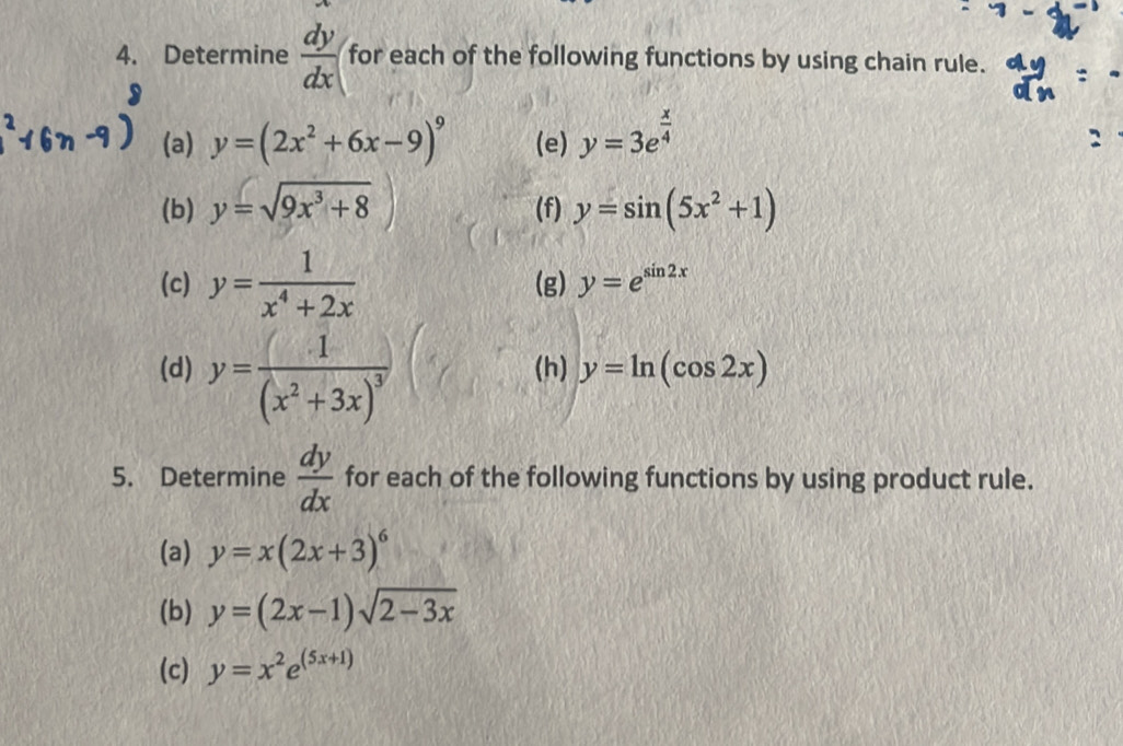 Determine  dy/dx  for each of the following functions by using chain rule. 
(a) y=(2x^2+6x-9)^9 (e) y=3e^(frac x)4
(b) y=sqrt(9x^3+8)) (f) y=sin (5x^2+1)
(c) y= 1/x^4+2x  (g) y=e^(sin 2x)
(d) y=frac 1(x^2+3x)^3 (h) y=ln (cos 2x)
5. Determine  dy/dx  for each of the following functions by using product rule. 
(a) y=x(2x+3)^6
(b) y=(2x-1)sqrt(2-3x)
(c) y=x^2e^((5x+1))