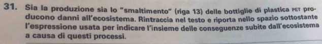 Sia la produzione sia lo "smaltimento" (riga 13) delle bottiglie di plastica ρεт pro- 
ducono danni all’ecosistema. Rintraccia nel testo e riporta nello spazio sottostante 
I’espressione usata per indicare l’insieme delle conseguenze subite dall’ecosistema 
a causa di questi processi.