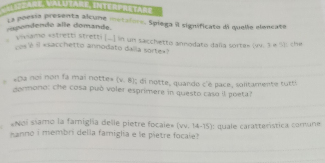 Valutare, Intérpretare 
La poesia presenta alcune metafore. Spiega il significato di quelle elencate 
rispondendo alle domande. 
。 Viviamo «stretti stretti [...] in un sacchetto annodato dalla sorte» (vv. 3 e 5): che 
_ 
cos é il «sacchetto annodato dalla sorte»? 
_ 
_ 
«Da noi non fa mai notte» (b . 8) ; di notte, quando c'è pace, solitamente tutti 
_ 
dormono: che cosa può voler esprimere in questo caso il poeta? 
_ 
«Noi siamo la famiglia delle pietre focaie» (vv. 14-15): quale caratteristica comune 
hanno i membri della famiglia e le pietre focaie? 
_ 
_ 
_