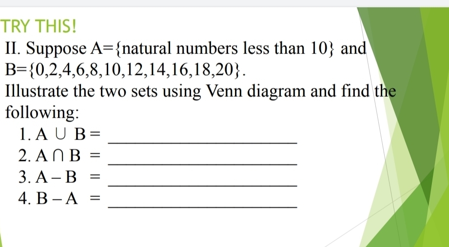 TRY THIS! 
II. Suppose A= natural numbers less than 10  and
B= 0,2,4,6,8,10,12,14,16,18,20. 
Illustrate the two sets using Venn diagram and find the 
following: 
_ 
1. A∪ B=
2. A∩ B= _ 
3. A-B=
_ 
_ 
4. B-A=