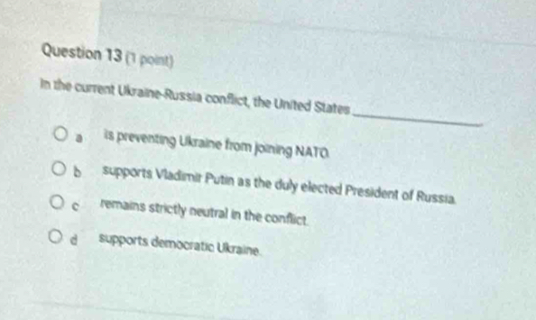 In the current Ukraine-Russia conflict, the United States
a is preventing Ukraine from joining NATO
bì supports Vladimir Putin as the duly elected President of Russia.
c remains strictly neutral in the conflict.
d supports democratic Ukraine.