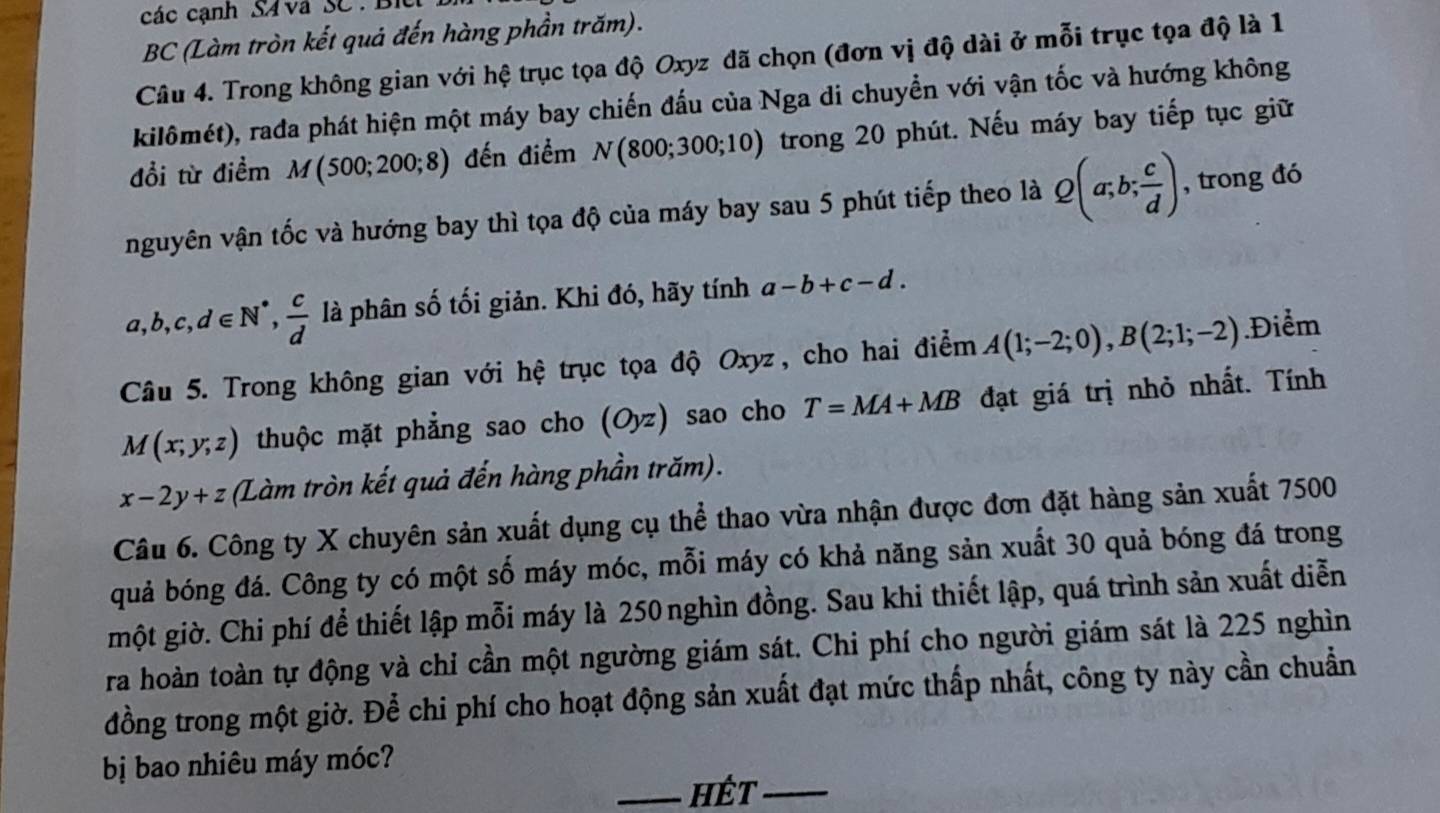 các cạnh S4  vã SC : Bi
BC (Làm tròn kết quả đến hàng phần trăm).
Câu 4. Trong không gian với hệ trục tọa độ Oxyz đã chọn (đơn vị độ dài ở mỗi trục tọa độ là 1
kilômét), rada phát hiện một máy bay chiến đấu của Nga di chuyền với vận tốc và hướng không
đổi từ điểm a M(500;200;8) đến điểm N(800;300;10) trong 20 phút. Nếu máy bay tiếp tục giữ
nguyên vận tốc và hướng bay thì tọa độ của máy bay sau 5 phút tiếp theo là Q(a;b; c/d ) , trong đó
a,b,c,d∈ N^*, c/d  là phân số tối giản. Khi đó, hãy tính a-b+c-d.
Câu 5. Trong không gian với hệ trục tọa độ Oxyz, cho hai điểm A(1;-2;0),B(2;1;-2) Điểm
M(x;y;z) thuộc mặt phẳng sao cho (Oyz) sao cho T=MA+MB đạt giá trị nhỏ nhất. Tính
x-2y+z (Làm tròn kết quả đến hàng phần trăm).
Câu 6. Công ty X chuyên sản xuất dụng cụ thể thao vừa nhận được đơn đặt hàng sản xuất 7500
quả bóng đá. Công ty có một số máy móc, mỗi máy có khả năng sản xuất 30 quả bóng đá trong
một giờ. Chi phí để thiết lập mỗi máy là 250nghìn đồng. Sau khi thiết lập, quá trình sản xuất diễn
ra hoàn toàn tự động và chỉ cần một ngường giám sát. Chi phí cho người giám sát là 225 nghìn
đồng trong một giờ. Để chi phí cho hoạt động sản xuất đạt mức thấp nhất, công ty này cần chuẩn
bị bao nhiêu máy móc?
_hét_