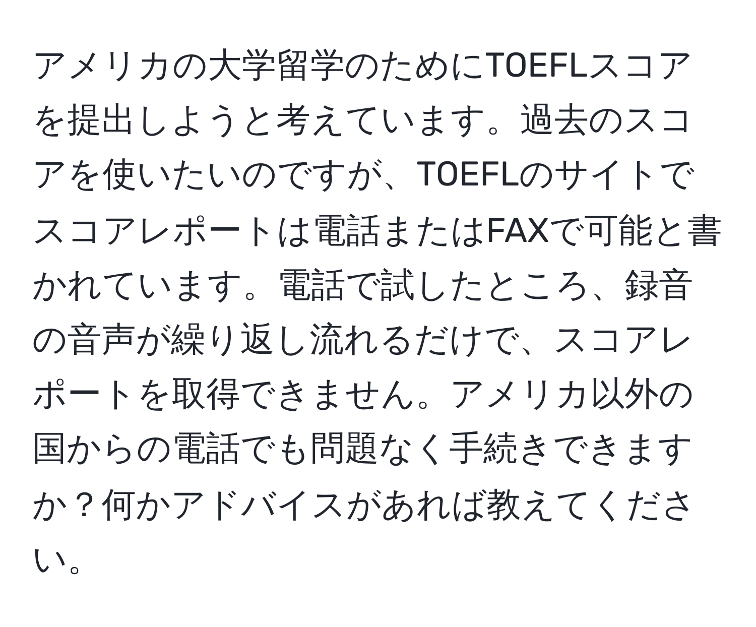 アメリカの大学留学のためにTOEFLスコアを提出しようと考えています。過去のスコアを使いたいのですが、TOEFLのサイトでスコアレポートは電話またはFAXで可能と書かれています。電話で試したところ、録音の音声が繰り返し流れるだけで、スコアレポートを取得できません。アメリカ以外の国からの電話でも問題なく手続きできますか？何かアドバイスがあれば教えてください。