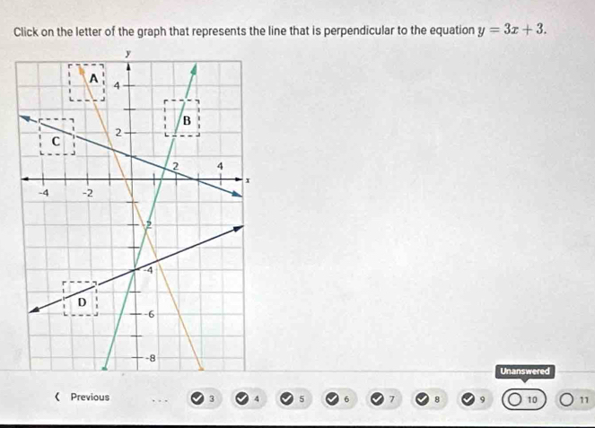 Click on the letter of the graph that represents the line that is perpendicular to the equation y=3x+3. 
Unanswered 
《 Previous 3 4 5 6 7 8 9 10 11