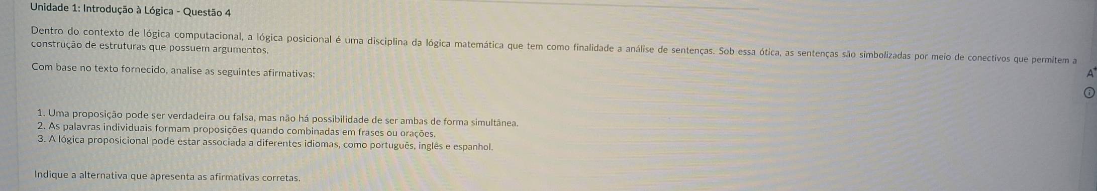 Unidade 1: Introdução à Lógica - Questão 4 
Dentro do contexto de lógica computacional, a lógica posicional é uma disciplina da lógica matemática que tem como finalidade a análise de sentenças. Sob essa ótica, as sentenças são simbolizadas por meio de conectivos que permitem a 
construção de estruturas que possuem argumentos. 
Com base no texto fornecido, analise as seguintes afirmativas: 
A 
1. Uma proposição pode ser verdadeira ou falsa, mas não há possibilidade de ser ambas de forma simultânea. 
2. As palavras individuais formam proposições quando combinadas em frases ou orações. 
3. A lógica proposicional pode estar associada a diferentes idiomas, como português, inglês e espanhol. 
Indique a alternativa que apresenta as afirmativas corretas.