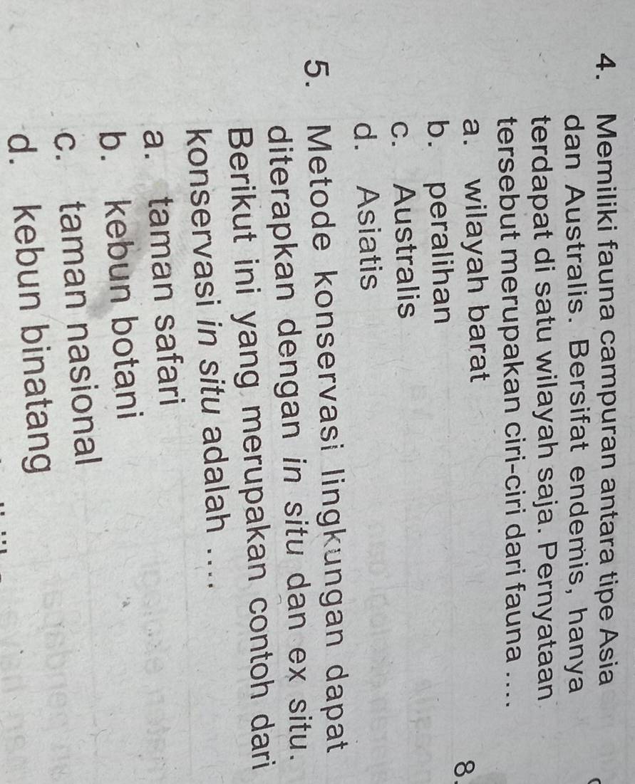 Memiliki fauna campuran antara tipe Asia
dan Australis. Bersifat endemis, hanya
terdapat di satu wilayah saja. Pernyataan
tersebut merupakan ciri-ciri dari fauna ....
a. wilayah barat
8.
b. peralihan
c. Australis
d. Asiatis
5. Metode konservasi lingkungan dapat
diterapkan dengan in situ dan ex situ.
Berikut ini yang merupakan contoh dari
konservasi in situ adalah ....
a. taman safari
b. kebun botani
c. taman nasional
d. kebun binatang