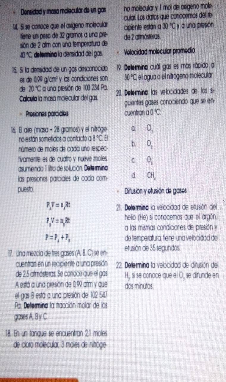 Densidad y masa molecular de un gas no molecular y 1 moi de cirígeno mole-
cular. Los datos que conocemos del re-
M. Si se conoce que el oxígeno molecular cipiente están a 30°C y a una presión
tiene un peso de 32 gramos a una pre- de 2 atmósteras.
sión de 2 alm con una temperatura de
40°C determina la densidad del gas. Velocidad molecular promedio
15. Sí la densidad de un gas desconocido 19. Deltermina cuál gas es más rápido a
es de 0000 X m^2 y las condiciones son 30°C, el agua o el nitrógeno molecular.
de 20°C a una presión de 100 234 Pa.  20. Determina las velocidades de los si-
Calculla la masa molecular del gas.
guientes gases conociendo que se en
Presiones parciales cuentran 0°C
16. El aire (masa - 28 gramos) y el nitróge a Cl_2
no están sometidos a contacto a 8°C.E
número de moles de cada uno respec-
b. O_2
tivamente es de cuatro y nueve moles, c O_1
asumiendo 1 litro de solución. Deltermina
las presiones parciales de cada com d CH_4
puesto. Difusión y efusión de gases
P_AV=n_ARt
21. Delermina la velocidad de efusión del
P_3V=n_3Rt
helio (He) si conocemos que el argón.
a las mismas condiciones de presión y
P=P_4+P_8 de temperatura, tiene una velocidad de
17. Una mezcia de tres gases (A, B, C) se en- efusión de 35 segundos.
cuentran en un recipiente a una presión 22 Determina la velocidad de difusión del
de 2.5 atmósteras. Se conoce que el gas H, si se conoce que el 0, se dirunde en
A está a una presión de 0,99 afm y que dos minutos.
el gas B está a una presión de 102 547
Pa. Determina la tracción molar de los
gases A. B y C.
18. En un tanque se encuentran 21 moles
de cloro molecular, 3 moles de nitrôge