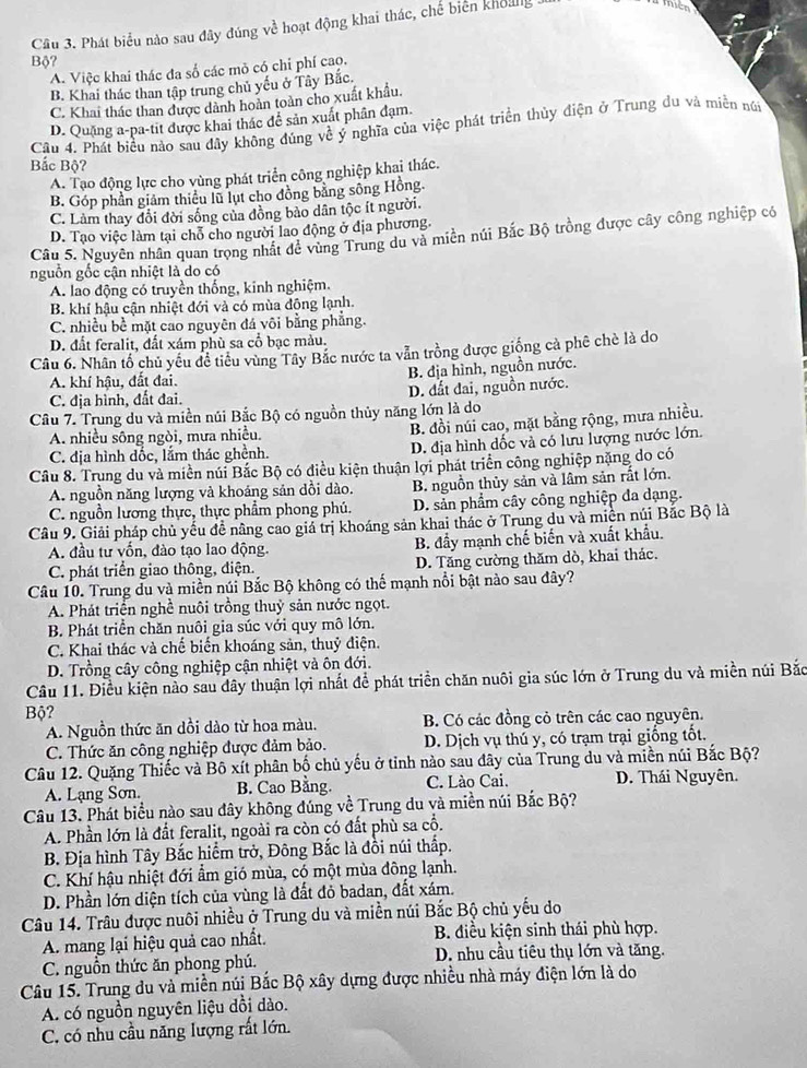 Phát biểu nào sau đây đúng về hoạt động khai thác, chế biến khoung .
Bộ?
A. Việc khai thác đa số các mỏ có chỉ phí cao,
B. Khai thác than tập trung chủ yếu ở Tây Bắc.
C. Khai thác than được dành hoàn toàn cho xuất khẩu.
D. Quặng a-pa-tit được khai thác đễ sản xuất phân đạm.
Cầu 4. Phát biểu nào sau đây không đúng về ý nghĩa của việc phát triển thủy điện ở Trung đu và miền nữi
Bắc Bộ?
A. Tạo động lực cho vùng phát triển công nghiệp khai thác.
B. Góp phần giám thiếu lũ lụt cho đồng bằng sông Hồng.
C. Làm thay đổi đời sống của đồng bảo dân tộc ít người.
D. Tạo việc làm tại chỗ cho người lao động ở địa phương.
Câu 5. Nguyên nhân quan trọng nhất để vùng Trung du và miền núi Bắc Bộ trồng được cây công nghiệp có
nguồn gốc cận nhiệt là do có
A. lao động có truyền thống, kinh nghiệm.
B. khí hậu cận nhiệt đới và có mùa đông lạnh.
C. nhiều bề mặt cao nguyên đá vôi bằng phẳng.
D. đất feralit, đất xám phù sa cổ bạc màu.
Câu 6. Nhân tổ chủ yêu đề tiểu vùng Tây Bắc nước ta vẫn trồng được giống cả phê chè là do
A. khí hậu, đất đai. B. địa hình, nguồn nước.
C. địa hình, đất đai. D. đất đai, nguồn nước.
Câu 7. Trung du và miền núi Bắc Bộ có nguồn thủy năng lớn là do
A. nhiều sông ngòi, mưa nhiều. B. đồi núi cao, mặt bằng rộng, mưa nhiều.
C. địa hình dốc, lắm thác ghềnh. D. địa hình đốc và có lưu lượng nước lớn.
Câu 8. Trung du và miền núi Bắc Bộ có điều kiện thuận lợi phát triển công nghiệp nặng do có
A. nguồn năng lượng và khoáng sản dồi dào. B. nguồn thủy sản và lâm sản rất lớn.
C. nguồn lương thực, thực phẩm phong phú. D. sản phẩm cây công nghiệp đa dạng.
Câu 9. Giải pháp chủ yếu đề nâng cáo giá trị khoáng sản khai thác ở Trung du và miện núi Bắc Bộ là
A. đầu tư vốn, đào tạo lao động. B. đầy mạnh chế biến và xuất khẩu.
C. phát triển giao thông, điện. D. Tăng cường thăm dò, khai thác.
Câu 10. Trung du và miền núi Bắc Bộ không có thế mạnh nổi bật nào sau đây?
A. Phát triển nghề nuôi trồng thuỷ sản nước ngọt.
B. Phát triển chăn nuôi gia súc với quy mô lớn.
C. Khai thác và chế biến khoáng sản, thuỷ điện.
D. Trồng cây công nghiệp cận nhiệt và ôn đới.
Câu 11. Điều kiện nào sau dây thuận lợi nhất để phát triển chăn nuôi gia súc lớn ở Trung du và miền núi Bắc
Bộ?
A. Nguồn thức ăn dồi dào từ hoa màu. B. Có các đồng cỏ trên các cao nguyên.
C. Thức ăn công nghiệp được đảm bảo. D. Dịch vụ thú y, có trạm trại giống tốt.
Câu 12. Quặng Thiếc và Bộ xít phân bố chủ yếu ở tỉnh nào sau dây của Trung du và miền núi Bắc Bộ?
A. Lạng Sơn. B. Cao Bằng. C. Lào Cai. D. Thái Nguyên.
Câu 13. Phát biểu nào sau đây không đúng về Trung du và miền núi Bắc Bộ?
A. Phần lớn là đất feralit, ngoài ra còn có đất phù sa cổ.
B. Địa hình Tây Bắc hiểm trở, Đông Bắc là đồi núi thấp.
C. Khí hậu nhiệt đới ẩm gió mùa, có một mùa đông lạnh.
D. Phần lớn diện tích của vùng là đất đỏ badan, đất xám.
Câu 14. Trâu được nuôi nhiều ở Trung du và miền núi Bắc Bộ chủ yếu do
A. mang lại hiệu quả cao nhất. B. điều kiện sinh thái phù hợp.
C. nguồn thức ăn phong phú. D. nhu cầu tiêu thụ lớn và tăng.
Câu 15. Trung du và miền núi Bắc Bộ xây dựng được nhiều nhà máy điện lớn là do
A. có nguồn nguyên liệu đồi dào.
C. có nhu cầu năng lượng rất lớn.