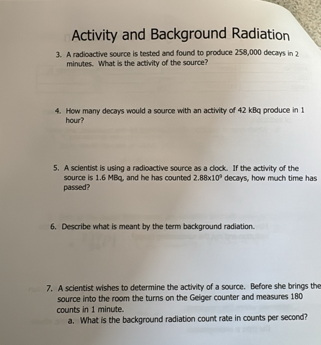 Activity and Background Radiation 
3. A radioactive source is tested and found to produce 258,000 decays in 2
minutes. What is the activity of the source? 
4. How many decays would a source with an activity of 42 kBq produce in 1
hour? 
5. A scientist is using a radioactive source as a clock. If the activity of the 
source is 1.6 MBq, and he has counted 2.88* 10^9 decays, how much time has 
passed? 
6. Describe what is meant by the term background radiation. 
7. A scientist wishes to determine the activity of a source. Before she brings the 
source into the room the turns on the Geiger counter and measures 180
counts in 1 minute. 
a. What is the background radiation count rate in counts per second?