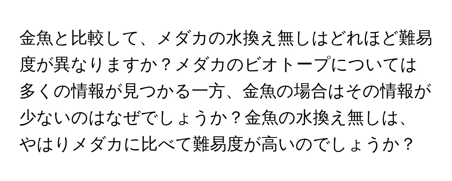 金魚と比較して、メダカの水換え無しはどれほど難易度が異なりますか？メダカのビオトープについては多くの情報が見つかる一方、金魚の場合はその情報が少ないのはなぜでしょうか？金魚の水換え無しは、やはりメダカに比べて難易度が高いのでしょうか？