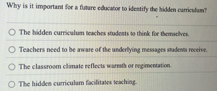 Why is it important for a future educator to identify the hidden curriculum?
The hidden curriculum teaches students to think for themselves.
Teachers need to be aware of the underlying messages students receive.
The classroom climate reflects warmth or regimentation.
The hidden curriculum facilitates teaching.