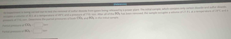 (References 
An experiment is being carried out to test the removal of sulfur dioxide from gases being released by a power plant: The initial sample, which contains only carbon dioxide and sulfur dioxide, 
occupies a velume of 35 L at a temperature of 49°C and a pressure of 710. torr. After all of the SO_2 has been removed, the sample occupies a volume of 21.9
pressure of 710, torr. Determine the partial pressures of both CO_2 and SO_2 in the initial sample. L at a temperature of 29°C and a 
Partial pressure of CO_2=□ tor
Partial pressure of SO_2=□ torr