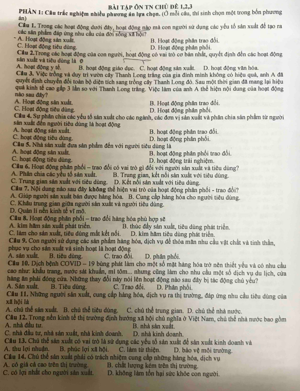 bài tập Ôn tN chủ đè 1,2,3
PHÀN 1: Câu trắc nghiệm nhiều phương án lựa chọn. (Ở mỗi câu, thí sinh chọn một trong bốn phương
án)
Câu 1. Trong các hoạt động dưới đây, hoạt động nào mà con người sử dụng các yếu tố sản xuất để tạo ra
các sản phẩm đáp ứng nhu cầu của đời sống xã hội?
A. Hoạt động sản xuất. B. Hoạt động phân trao đổi.
C. Hoạt động tiêu dùng. D. Hoạt động phân phối.
Câu 2.Trong các hoạt động của con người, hoạt động có vai trò cơ bản nhất, quyết định đến các hoạt động
sản xuất và tiêu dùng là 0
A. hoạt động y tế. B. hoạt động giáo dục. C. hoạt động sản xuất. D. hoạt động văn hóa.
Câu 3. Việc trồng và duy trì vườn cây Thanh Long trắng của gia đình mình không có hiệu quả, anh A đã
quyết định chuyển đổi toàn bộ diện tích sang trồng cây Thanh Long đỏ. Sau một thời gian đã mang lại hiệu
quả kinh tế cao gấp 3 lần so với Thanh Long trắng. Việc làm của anh A thể hiện nội dung của hoạt động
nào sau đây?
A. Hoạt động sản xuất. B. Hoạt động phân trao đổi.
C. Hoạt động tiêu dùng. D. Hoạt động phân phối.
Câu 4. Sự phân chia các yếu tố sản xuất cho các ngành, các đơn vị sản xuất và phân chia sản phẩm từ người
sản xuất đến người tiêu dùng là hoạt động
A. hoạt động sản xuất. B. hoạt động phân trao đổi.
C. hoạt động tiêu dùng. D. hoạt động phân phối.
Câu 5. Nhà sản xuất đưa sản phẩm đến với người tiêu dùng là
A. hoạt động sản xuất. B. hoạt động phân phối trao đổi.
C. hoạt động tiêu dùng. D. hoạt động trải nghiệm.
Câu 6. Hoạt động phân phối - trao đổi có vai trò gì đối với người sản xuất và tiêu dùng?
A. Phân chia các yếu tố sản xuất. B. Trung gian, kết nối sản xuất với tiêu dùng.
C. Trung gian sản xuất với tiêu dùng. D. Kết nổi sản xuất với tiêu dùng.
Câu 7. Nội dung nào sau đây không thể hiện vai trò của hoạt động phân phối - trao đổi?
A. Giúp người sản xuất bán được hàng hóa. B. Cung cấp hàng hóa cho người tiêu dùng.
C. Khâu trung gian giữa người sản xuất và người tiêu dùng.
D. Quản lí nền kinh tế vĩ mô.
Câu 8. Hoạt động phân phối - trao đổi hàng hóa phù hợp sẽ
A. kìm hãm sản xuất phát triển. B. thúc đầy sản xuất, tiêu dùng phát triển.
C. làm cho sản xuất, tiêu dùng mất kết nối. D. kìm hãm tiêu dùng phát triển.
Cầu 9. Con người sử dụng các sản phẩm hàng hóa, dịch vụ để thỏa mãn nhu cầu vật chất và tinh thần,
phục vụ cho sản xuất và sinh hoạt là hoạt động
A. sản xuất. B. tiêu dùng. C. trao đổi.  D. phân phối.
Cầu 10. Dịch bệnh COVID - 19 bùng phát làm cho một số mặt hàng hóa trở nên thiết yếu và có nhu cầu
cao như: khẩu trang, nước sát khuẩn, mì tôm... nhưng cũng làm cho nhu cầu một số dịch vụ du lịch, cửa
hàng ăn phải đóng cửa. Những thay đổi này nói lên hoạt động nào sau đây bị tác động chủ yếu?
A. Sản xuất.  B. Tiêu dùng. C. Trao đổi.  D. Phân phối.
Cầu 11. Những người sản xuất, cung cấp hàng hóa, dịch vụ ra thị trường, đáp ứng nhu cầu tiêu dùng của
xã hội là
A. chủ thể sản xuất. B. chủ thể tiêu dùng. C. chủ thể trung gian. D. chủ thể nhà nước.
Câu 12. Trong nền kinh tế thị trường định hướng xã hội chủ nghĩa ở Việt Nam, chủ thể nhà nước bao gồm
A. nhà đầu tư. B. nhà sản xuất.
C. nhà đầu tư, nhà sản xuất, nhà kinh doanh. D. nhà kinh doanh.
Cầu 13. Chủ thể sản xuất có vai trò là sử dụng các yếu tố sản xuất để sản xuất kinh doanh và
A. thu lợi nhuận. B. phúc lợi xã hội. C. làm từ thiện. D. bảo vệ môi trường.
Câu 14. Chủ thể sản xuất phải có trách nhiệm cung cấp những hàng hóa, dịch vụ
A. có giá cả cao trên thị trường.  B. chất lượng kém trên thị trường.
C. có lợi nhất cho người sản xuất. D. không làm tồn hại sức khỏe con người.