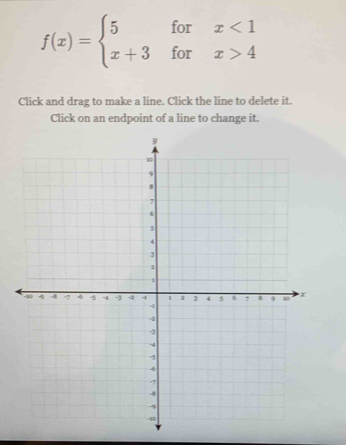 f(x)=beginarrayl 5forx<1 x+3forx>4endarray.
Click and drag to make a line. Click the line to delete it. 
Click on an endpoint of a line to change it.