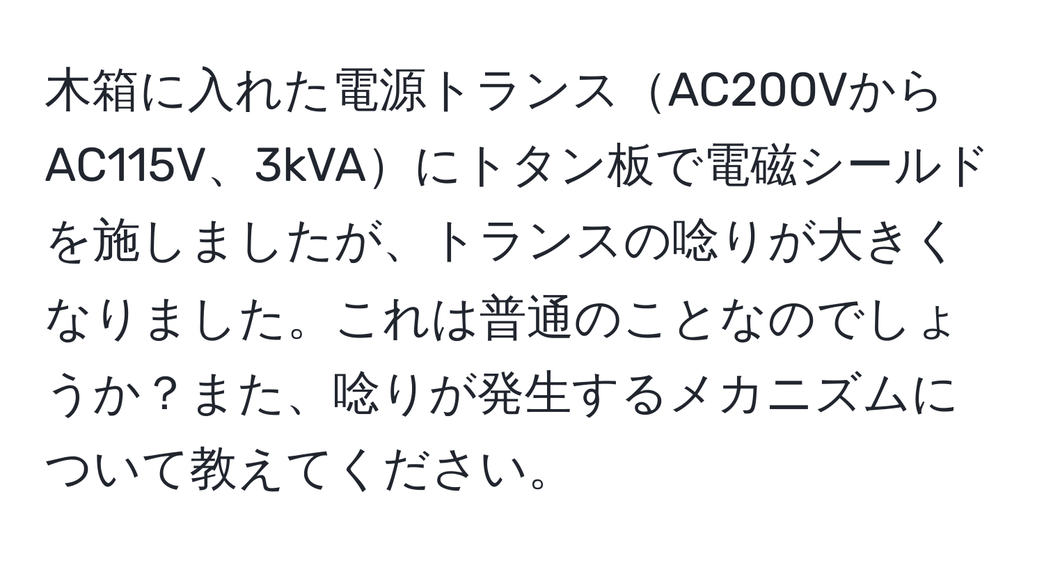 木箱に入れた電源トランスAC200VからAC115V、3kVAにトタン板で電磁シールドを施しましたが、トランスの唸りが大きくなりました。これは普通のことなのでしょうか？また、唸りが発生するメカニズムについて教えてください。