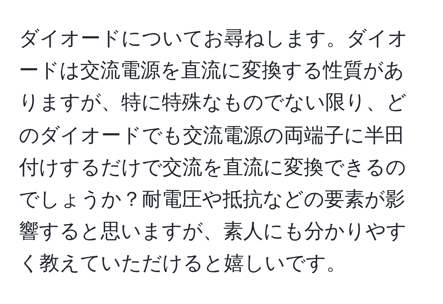 ダイオードについてお尋ねします。ダイオードは交流電源を直流に変換する性質がありますが、特に特殊なものでない限り、どのダイオードでも交流電源の両端子に半田付けするだけで交流を直流に変換できるのでしょうか？耐電圧や抵抗などの要素が影響すると思いますが、素人にも分かりやすく教えていただけると嬉しいです。