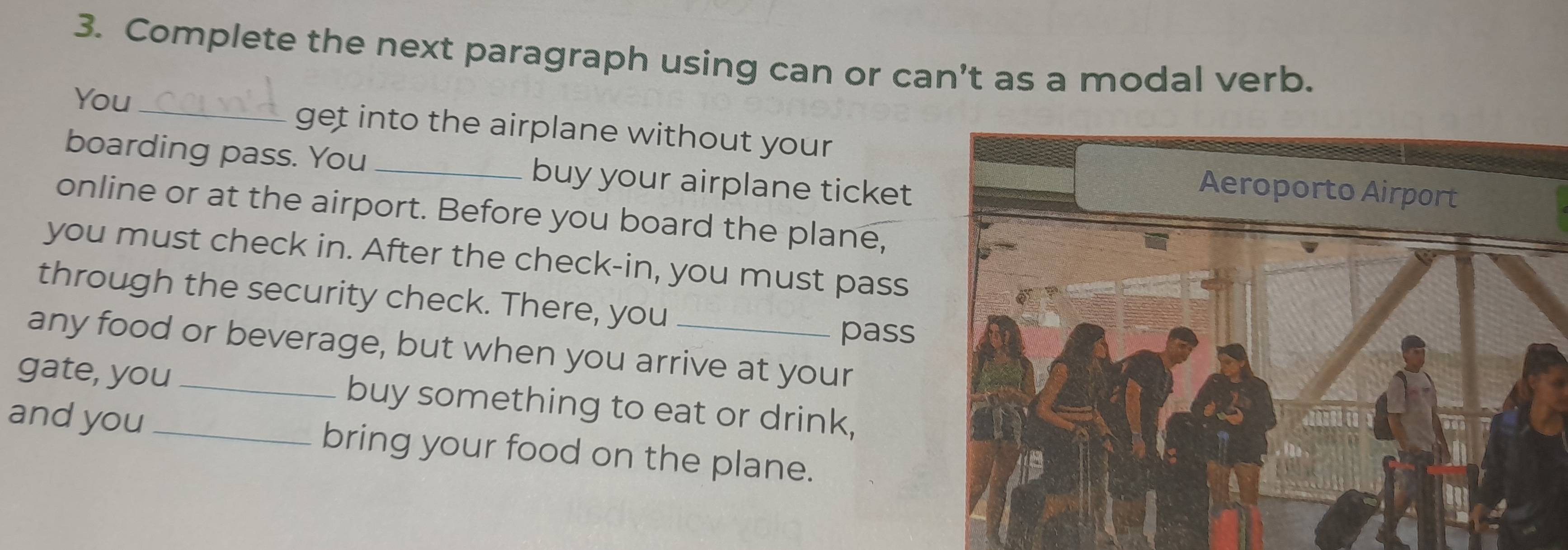 Complete the next paragraph using can or C an' as a modal verb. 
You _get into the airplane without your 
boarding pass. You _buy your airplane ticket 
online or at the airport. Before you board the plane, 
you must check in. After the check-in, you must pass 
through the security check. There, you 
pass 
any food or beverage, but when you arrive at your 
gate, you_ buy something to eat or drink, 
and you _bring your food on the plane.