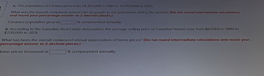 The population of Canada grew from 24,343,000 in 1981 to 36,997,000 in 2021 
What was the overall compound annual rate of growth in our population during the period? (Do not round intermediats colculations 
and round your percentage answer to 2 decimal places.) 
Canada's population grew at □ % compounded annually 
b. According to the Canadian Real Estate Association, the average selling price of Canadian homes rose from $67,000 in 1980 to
$720,000 in 2021 
What has been the overall compound annual appreciation of home prices? (Do not round intermediate calculations and round your 
percentage answer to 2 decimal places.) 
ome prices increased at □ % compounded annually