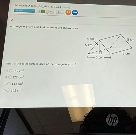 24-25_HISD_DOL_G8_MTH_E_10.24 | =)
All Reas . 1 ] 45 q 。 ←P N →
2.
A triangular prism and its dimensions are shown below.
What is the total surface area of the triangular prism?
A 152cm^2
B. 128cm^2
144cm^2
192cm^2