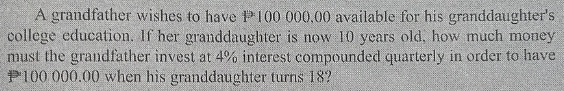 A grandfather wishes to have #100 000,00 available for his granddaughter's 
college education. If her granddaughter is now 10 years old, how much money 
must the grandfather invest at 4% interest compounded quarterly in order to have
P100 000.00 when his granddaughter turns 18?