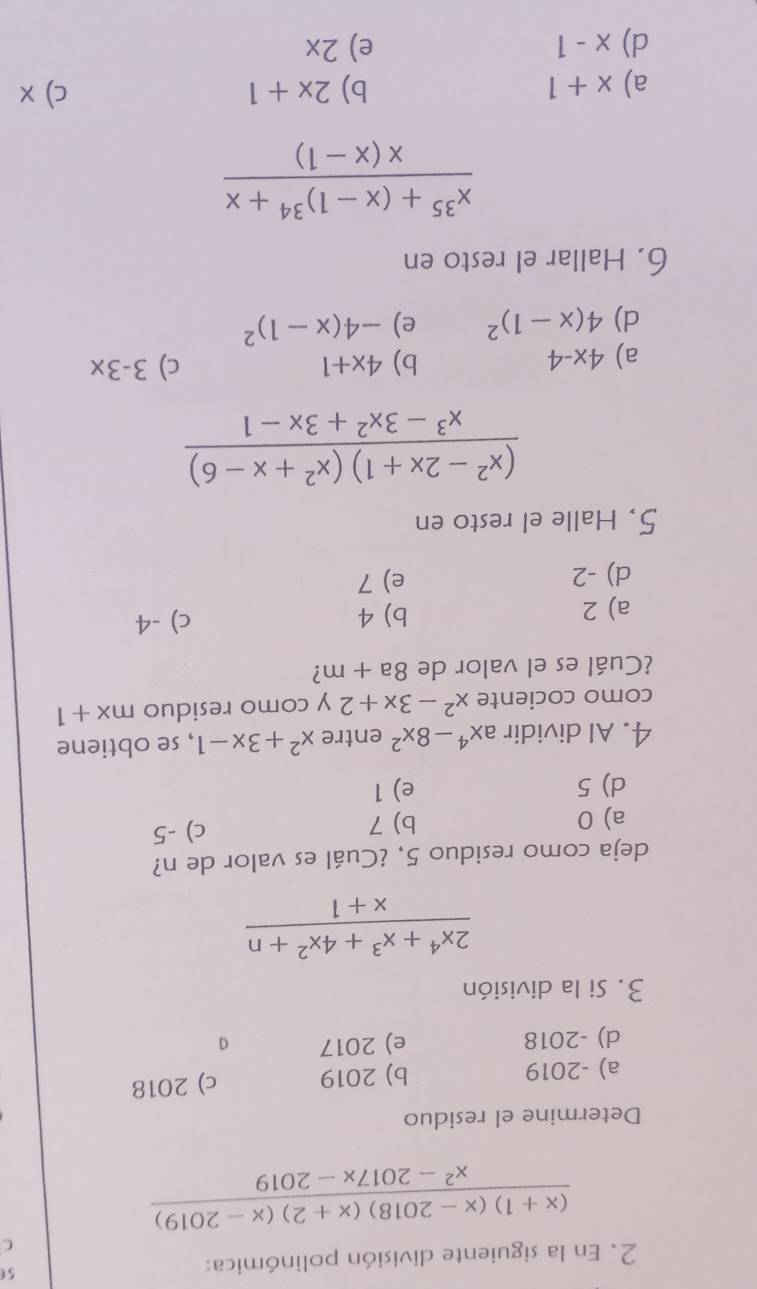 En la siguiente división polinómica: 56
C
 ((x+1)(x-2018)(x+2)(x-2019))/x^2-2017x-2019 
Determine el residuo
a) -2019 b) 2019 c) 2018
d) -2018 e) 2017 G
3. Si la división
 (2x^4+x^3+4x^2+n)/x+1 
deja como residuo 5, ¿Cuál es valor de n?
a) 0 b) 7 c) -5
d) 5 e) 1
4. Al dividir ax^4-8x^2 entre x^2+3x-1 , se obtiene
como cociente x^2-3x+2 y como residuo mx+1
¿Cuál es el valor de 8a+m ?
a) 2 b) 4 c) -4
d) -2 e) 7
5. Halle el resto en
 ((x^2-2x+1)(x^2+x-6))/x^3-3x^2+3x-1 
a) 4x-4
b) 4x+1 c) 3-3x
d) 4(x-1)^2 e) -4(x-1)^2
6. Hallar el resto en
frac x^(35)+(x-1)^34+xx(x-1)
a) x+1 b) 2x+1 c) x
d) x-1 e) 2x