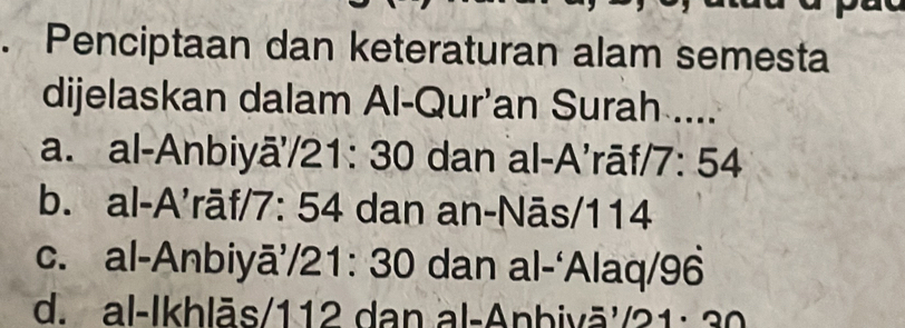 Penciptaan dan keteraturan alam semesta
dijelaskan dalam Al-Qur'an Surah ....
a. al-Anbiyā'/ 21: 30 dan al-A’rāf/ 7: 54
b. al-A’rāf/ 7: 54 dan an-Nās/ 114
c. al-Anbiyā’/ 21: 30 dan al-‘Alaq/ 96
d. al-Ikhlās/ 112 dan al-Anbivā'/ 21: 30