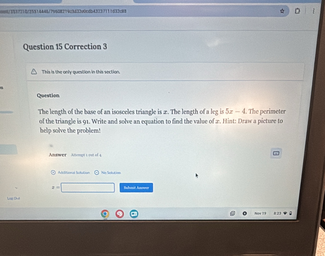 3537210/25514446/79608219c3d32e0cdb43237111d32c88 
Question 15 Correction 3 
This is the only question in this section. 
5 
Question 
The length of the base of an isosceles triangle is x. The length of a leg is 5x-4. The perimeter 
of the triangle is 91. Write and solve an equation to find the value of x. Hint: Draw a picture to 
help solve the problem! 
Answer Attempt 1 out of 4 
Additional Solution No Solution
x=□ Submit Answer 
Lag Out 
Nov 19 8 23