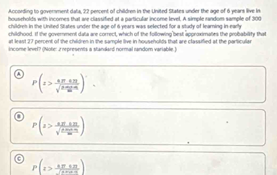 According to government data, 22 percent of children in the United States under the age of 6 years live in
bouseholds with incomes that are classified at a particular income level. A simple random sample of 300
childreh in the United States under the age of 6 years was selected for a study of learning in early
childhood. If the government data are correct, which of the following best approximates the probability that
at least 27 percent of the children in the sample live in households that are classified at the particular
income level? (Note: 2 represents a standard normal random variable.)
a P(z>frac 0.27-0.22sqrt(frac 0.05m)0.05100)
P(z>frac 0.270.27sqrt(frac 0.270.01)200)
a P(z>frac 0.270.22sqrt(82)sqrt(8.20)))