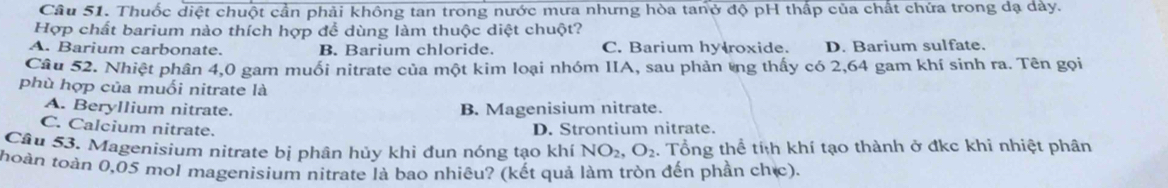 Thuốc diệt chuột cần phải không tan trong nước mưa nhưng hòa tanở độ pH thấp của chất chứa trong dạ dây.
Hợp chất barium nào thích hợp để dùng làm thuộc diệt chuột?
A. Barium carbonate. B. Barium chloride. C. Barium hy roxide. D. Barium sulfate.
Câu 52. Nhiệt phân 4,0 gam muối nitrate của một kim loại nhóm IIA, sau phản tng thấy có 2,64 gam khí sinh ra. Tên gọi
phù hợp của muối nitrate là
A. Beryllium nitrate.
B. Magenisium nitrate.
C. Calcium nitrate. D. Strontium nitrate.
Câu 53. Magenisium nitrate bị phân hủy khi đun nóng tạo khí . Tổng thể tíh khí tạo thành ở đkc khi nhiệt phân NO_2, O_2
thoàn toàn 0,05 mol magenisium nitrate là bao nhiêu? (kết quả làm tròn đến phần chịc).