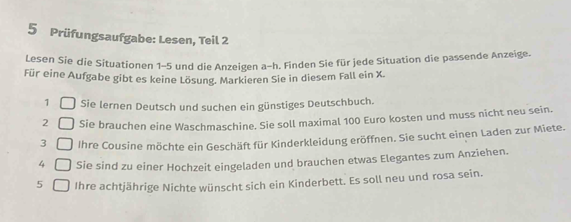 Prüfungsaufgabe: Lesen, Teil 2 
Lesen Sie die Situationen 1-5 und die Anzeigen a-h. Finden Sie für jede Situation die passende Anzeige. 
Für eine Aufgabe gibt es keine Lösung. Markieren Sie in diesem Fall ein X. 
1 Sie lernen Deutsch und suchen ein günstiges Deutschbuch. 
2 Sie brauchen eine Waschmaschine. Sie soll maximal 100 Euro kosten und muss nicht neu sein. 
3 Ihre Cousine möchte ein Geschäft für Kinderkleidung eröffnen. Sie sucht einen Laden zur Miete. 
4 Sie sind zu einer Hochzeit eingeladen und brauchen etwas Elegantes zum Anziehen. 
5 Ihre achtjährige Nichte wünscht sich ein Kinderbett. Es soll neu und rosa sein.