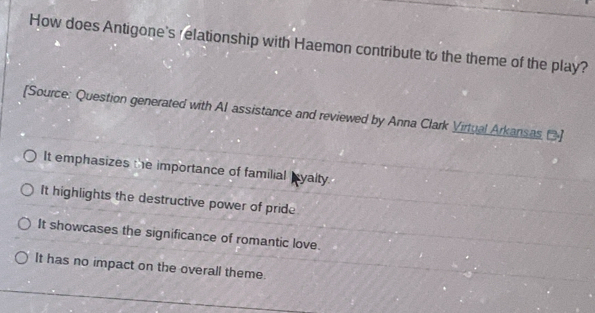 How does Antigone's relationship with Haemon contribute to the theme of the play?
[Source: Question generated with Al assistance and reviewed by Anna Clark Virtual Arkansas []
It emphasizes the importance of familial Iyalty.
It highlights the destructive power of pride
It showcases the significance of romantic love.
It has no impact on the overall theme.