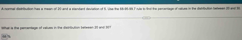 A normal distribution has a mean of 20 and a standard deviation of 5. Use the 68-95 - 99.7 rule to find the percentage of values in the distribution between 20 and 30.
What is the percentage of values in the distribution between 20 and 30?
68 %