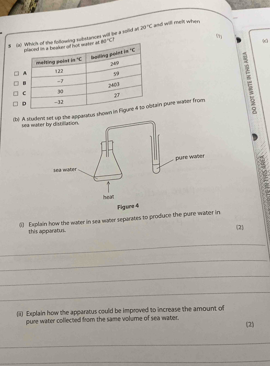 20°C and will melt when
(1)
5 (aing substances will be a solid at
80°C?
(c)
(b) A studeus shown iin pure water from
sea wat
(i) Explain how the water in sea water separates to produce the pure water in
this apparatus.
(2)
_
_
_
_
(ii) Explain how the apparatus could be improved to increase the amount of
pure water collected from the same volume of sea water. (2)
_
_