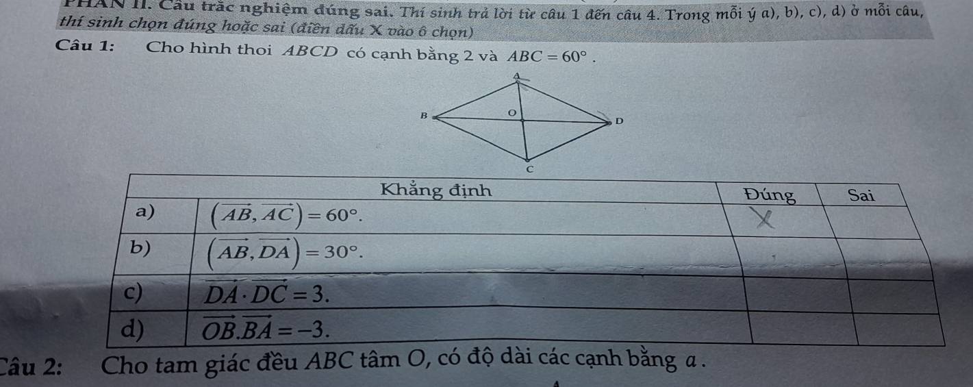 PHAN II. Cầu trắc nghiệm đúng sai. Thí sinh trả lời từ câu 1 đến câu 4. Trong mỗi ý a), b), c), d) ở mỗi câu,
thí sinh chọn đúng hoặc sai (điền đấu X vào ô chọn)
Câu 1: Cho hình thoi ABCD có cạnh bằng 2 và ABC=60°.
Câu 2: Cho tam giác đều ABC tâm O, có độ dài các cạnh bằng a .