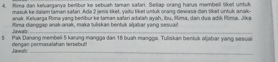 Rima dan keluarganya berlibur ke sebuah taman safari. Setiap orang harus membeli tiket untuk 
masuk ke dalam taman safari. Ada 2 jenis tiket, yaitu tiket untuk orang dewasa dan tiket untuk anak- 
anak. Keluarga Rima yang berlibur ke taman safari adalah ayah, ibu, Rima, dan dua adik Rima. Jika 
Rima dianggap anak-anak, maka tuliskan bentuk aljabar yang sesuai! 
Jawab:_ 
5 Pak Danang membeli 5 karung mangga dan 18 buah mangga. Tuliskan bentuk aljabar yang sesuai 
dengan permasalahan tersebut! 
Jawab:_