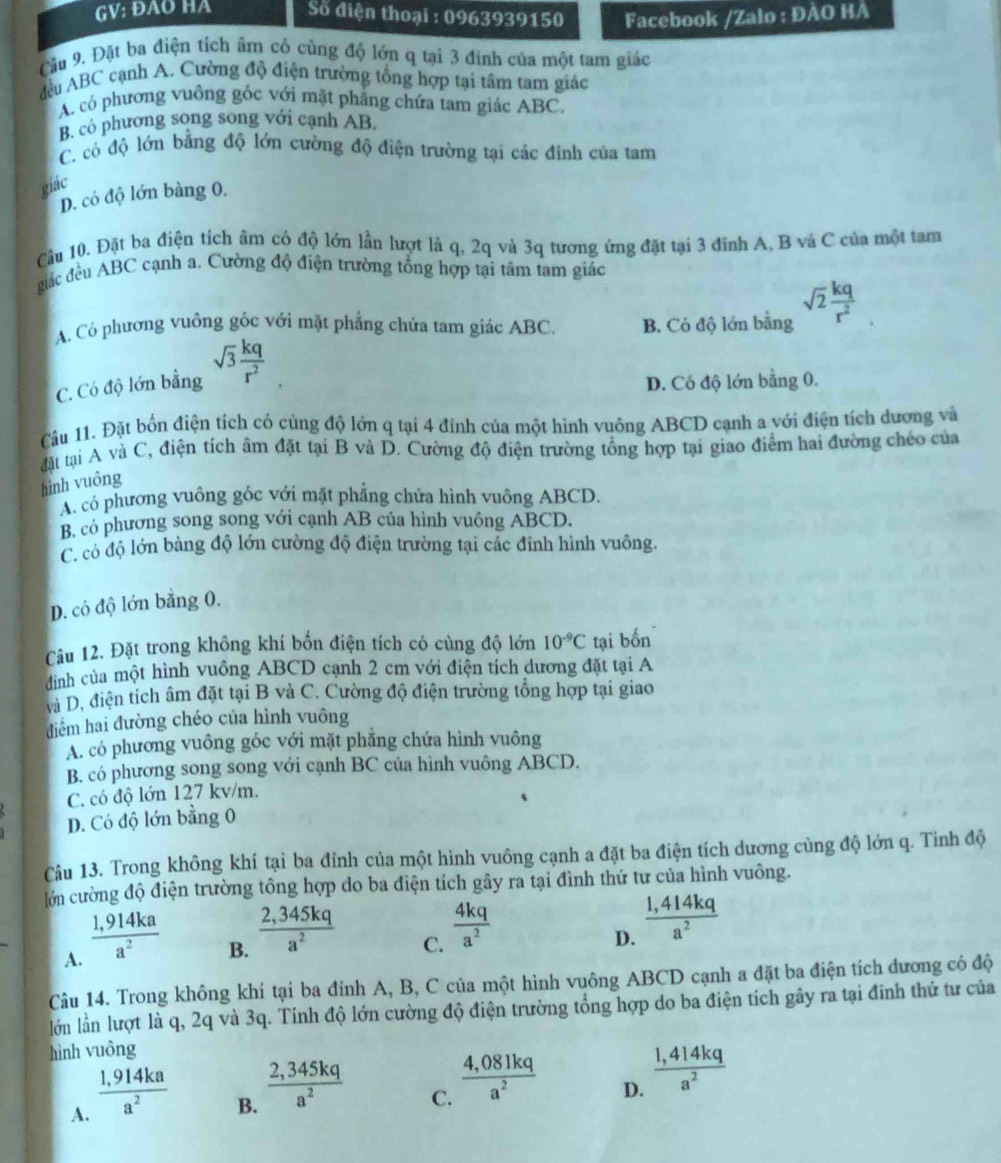 GV: ĐAO HA Số điện thoại : 0963939150 Facebook /Zalo : ĐÀO HA
Cầu 9. Đặt ba điện tích âm có cùng độ lớn q tại 3 đinh của một tam giác
đều ABC cạnh A. Cường độ điện trường tổng hợp tại tâm tam giác
A. có phương vuồng góc với mặt phẳng chứa tam giác ABC.
B. có phương song song với cạnh AB.
C. có độ lớn bằng độ lớn cường độ điện trường tại các đinh của tam
giác
D. có độ lớn bàng 0.
Cầu 10. Đặt ba điện tích âm có độ lớn lần lượt là q, 2q và 3q tương ứng đặt tại 3 đỉnh A, B và C của một tam
đic đều ABC cạnh a. Cường độ điện trường tổng hợp tại tâm tam giác
A. Có phương vuồng góc với mặt phẳng chứa tam giác ABC. B. Có độ lớn bằng sqrt(2) kq/r^2 
C. Có độ lớn bằng sqrt(3) kq/r^2 
D. Có độ lớn bằng 0.
Câu 11. Đặt bốn điện tích có cùng độ lớn q tại 4 đỉnh của một hình vuông ABCD cạnh a với điện tích dương và
đặt tại A và C, điện tích âm đặt tại B và D. Cường độ điện trường tổng hợp tại giao điểm hai đường chéo của
hình vuông
A. có phương vuông góc với mặt phẳng chứa hình vuông ABCD.
B. có phương song song với cạnh AB của hình vuông ABCD.
C có độ lớn bàng độ lớn cường độ điện trường tại các đỉnh hình vuông.
D. có độ lớn bằng 0.
Câu 12. Đặt trong không khí bốn điện tích có cùng độ lớn 10^(-9)C tại bốn
đình của một hình vuông ABCD cạnh 2 cm với điện tích dương đặt tại A
và D. điện tích âm đặt tại B và C. Cường độ điện trường tổng hợp tại giao
điểm hai đường chéo của hình vuông
A. có phương vuông góc với mặt phẳng chứa hình vuông
B. có phương song song với cạnh BC của hình vuông ABCD.
C. có độ lớn 127 kv/m.
D. Có độ lớn bằng 0
Câu 13. Trong không khí tại ba đỉnh của một hình vuông cạnh a đặt ba điện tích dương cùng độ lớn q. Tính độ
lớn cường độ điện trường tông hợp do ba điện tích gây ra tại đình thứ tư của hình vuông.
A.  (1,914ka)/a^2 
B.  (2,345kq)/a^2 
C.  4kq/a^2 
D.  (1,414kq)/a^2 
Câu 14. Trong không khí tại ba đỉnh A, B, C của một hình vuông ABCD cạnh a đặt ba điện tích dương có độ
lớn lần lượt là q, 2q và 3q. Tính độ lớn cường độ điện trường tổng hợp do ba điện tích gây ra tại đinh thứ tư của
hình vuông
A.  (1,914ka)/a^2 
B.  (2,345kq)/a^2 
C.  (4,081kq)/a^2 
D.  (1,414kq)/a^2 