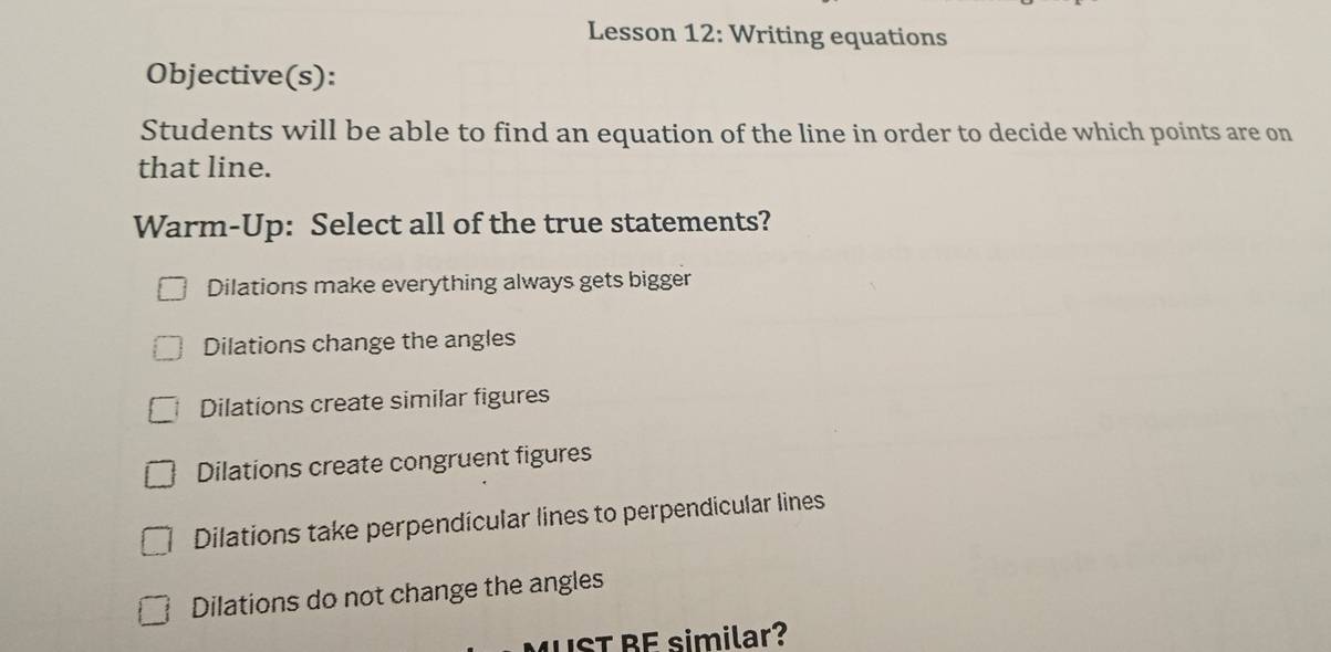 Lesson 12: Writing equations
Objective(s):
Students will be able to find an equation of the line in order to decide which points are on
that line.
Warm-Up: Select all of the true statements?
Dilations make everything always gets bigger
Dilations change the angles
Dilations create similar figures
Dilations create congruent figures
Dilations take perpendícular lines to perpendicular lines
Dilations do not change the angles
IST BE similar?