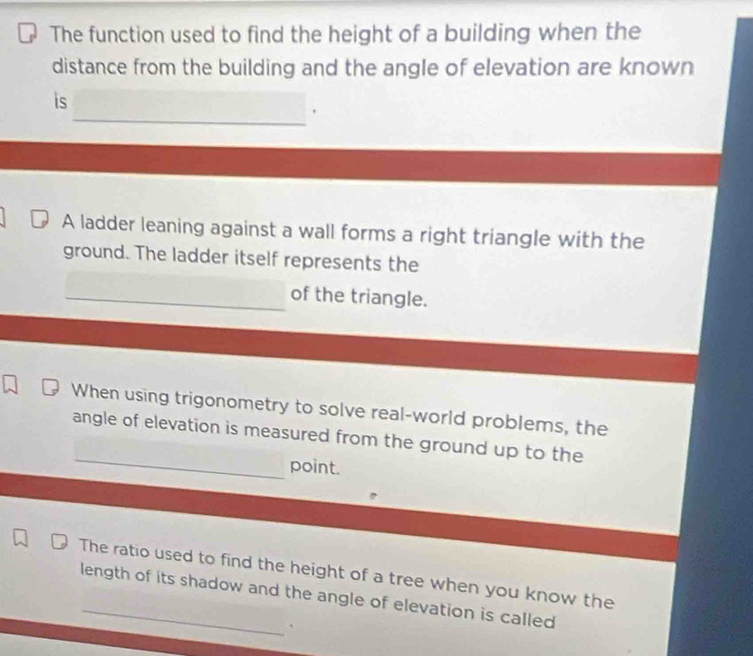 The function used to find the height of a building when the 
distance from the building and the angle of elevation are known 
_ 
is 
A ladder leaning against a wall forms a right triangle with the 
ground. The ladder itself represents the 
_of the triangle. 
When using trigonometry to solve real-world problems, the 
_ 
angle of elevation is measured from the ground up to the 
point. 
The ratio used to find the height of a tree when you know the 
length of its shadow and the angle of elevation is called 
.